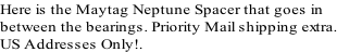 Here is the Maytag Neptune Spacer that goes in  between the bearings. Priority Mail shipping extra. US Addresses Only!.