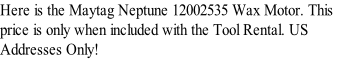 Here is the Maytag Neptune 12002535 Wax Motor. This  price is only when included with the Tool Rental. US  Addresses Only!