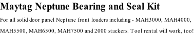 Maytag Neptune Bearing and Seal Kit For all solid door panel Neptune front loaders including - MAH3000, MAH4000, MAH5500, MAH6500, MAH7500 and 2000 stackers. Tool rental will work, too!
